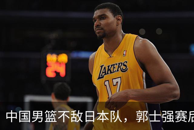 中国男篮不敌日本队，郭士强赛后发声